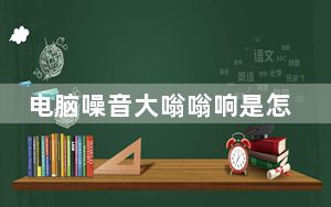 电脑噪音大嗡嗡响是怎么回事_电脑噪音大怎么办