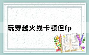 玩穿越火线卡顿但fps高_玩穿越火线卡怎么办
