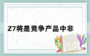 Z7将是竞争产品中非常独特的 具有标准的外观和耐用性