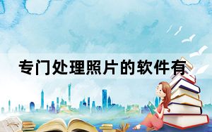 专门处理照片的软件有哪些_处理照片的软件有哪些