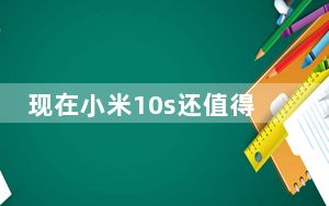 现在小米10s还值得入手吗_小米10s差评为啥这么多