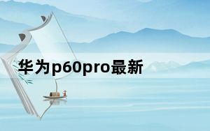 华为p60pro最新官方消息_华为 p6