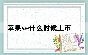 苹果se什么时候上市的?_苹果se的上市时间_苹果se啥时候上市