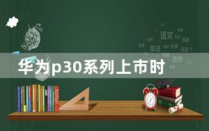 华为p30系列上市时间_华为p30上市时间