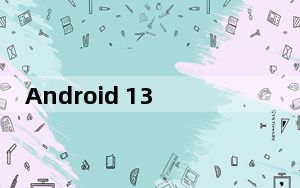 Android 13 将带来重大变化和升级