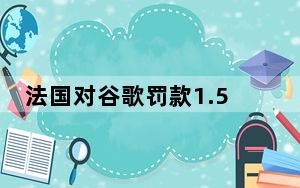 法国对谷歌罚款1.5亿欧元_根据新的欧洲数据隐私法 谷歌被罚款5700万美元