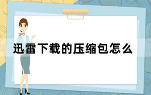 迅雷下载的压缩包怎么解压_迅雷下载慢