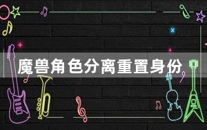 魔兽角色分离重置身份证_《魔兽世界》魔兽世界身份证重置攻略