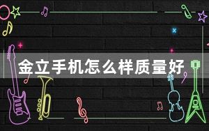 金立手机怎么样质量好不好_金立手机怎么样
