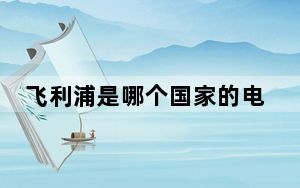 飞利浦是哪个国家的电视机_飞利浦是哪个国家的品牌