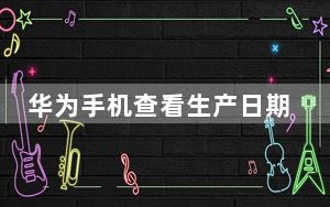 华为手机查看生产日期_华为手机查真伪
