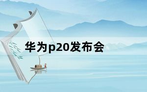 华为p20发布会_聚焦华为P20发布会:华为P20发布会有哪些看点
