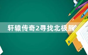 轩辕传奇2寻找北极熊_《轩辕传奇》周末北极熊任务任心得