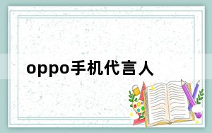 oppo手机代言人_历年oppo的代言人都有哪些_分别代言了什么手机