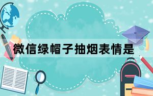 微信绿帽子抽烟表情是什么意思_微信绿帽子抽烟表情介绍 快吧手游