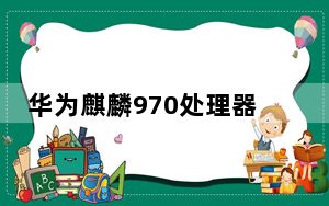 华为麒麟970处理器跑分_970处理器怎么样_麒麟970跑分