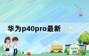 华为p40pro最新消息_华为p40_pro最新消息