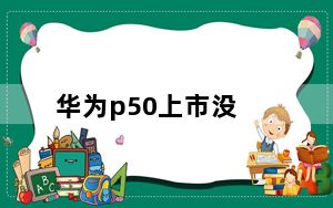 华为p50上市没_华为P50新机发布_为什么不建议买p50