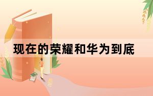 现在的荣耀和华为到底是啥关系_华为荣耀系列和华为有啥区别