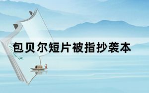 包贝尔短片被指抄袭本人否认_包贝尔回应抄袭质疑