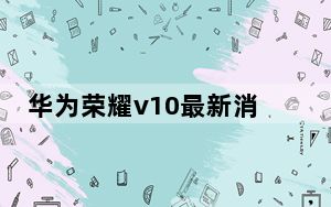 华为荣耀v10最新消息_华为荣耀v10