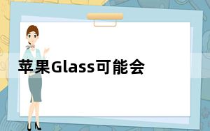 苹果Glass可能会根据现实世界中的光线和其他因素调整AR元素