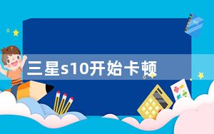 三星s10开始卡顿_三星s10为什么还卡顿