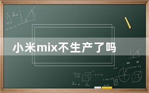 小米mix不生产了吗_小米高管证实 小米MIX 4尚未开发 暂时只提供Mi MIX Alpha