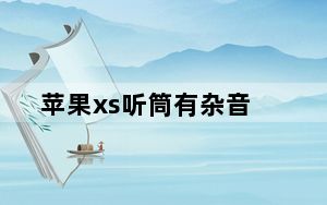 苹果xs听筒有杂音_苹果xs听筒有杂音滋滋