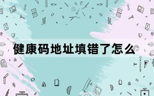 健康码地址填错了怎么修改_健康码不小心填错了怎么办