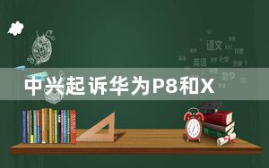 中兴起诉华为P8和X2摄像头专利
