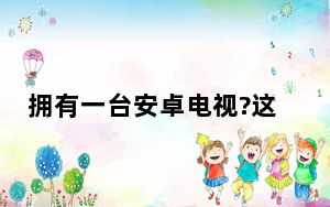 拥有一台安卓电视?这里有一些基本的建议让你的体验更好