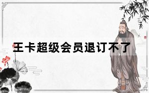 王卡超级会员退订不了怎么办_王卡超级会员退订不了