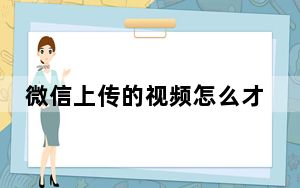 微信上传的视频怎么才能变清晰_微信可以上传多长视频