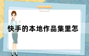 快手的本地作品集里怎么不见了_快手本地作品集不见了