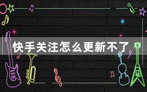 快手关注怎么更新不了了_快手更新后关注怎么变了