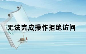 无法完成操作拒绝访问怎么办_操作无法完成拒绝访问