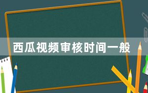 西瓜视频审核时间一般多久_西瓜视频审核需要多久