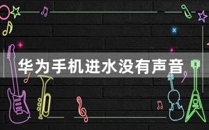 华为手机进水没有声音怎么办_手机进水怎么办没有声音怎么办