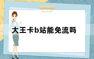 大王卡b站能免流吗_b站卡免流失败