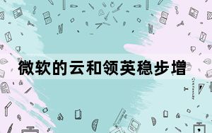 微软的云和领英稳步增长 而Surface步履蹒跚_微软的云和领英稳步增长 而Surface步履蹒跚