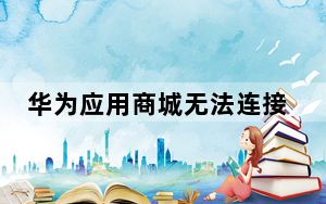 华为应用商城无法连接服务器失败_华为应用市场无法连接服务器