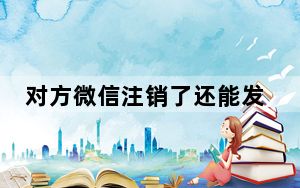 对方微信注销了还能发消息过去吗_发消息给注销的微信对方会收到吗