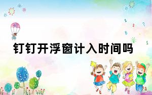 钉钉开浮窗计入时间吗_钉钉浮窗算时间吗