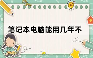 笔记本电脑能用几年不卡_笔记本电脑能用几年