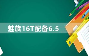 魅族16T配备6.5英寸屏幕可以带来更大的视野