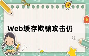 Web缓存欺骗攻击仍会影响 大量用户 的网站