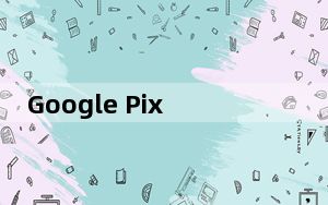 Google Pixel手机开始接收八月安全更新
