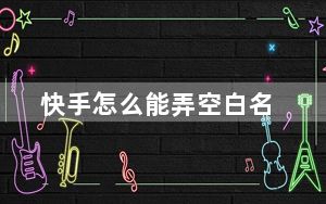 快手怎么能弄空白名_快手空白名怎么整