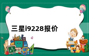 三星i9228报价_三星9228目前价是多少